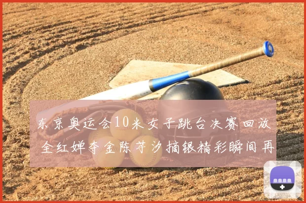 东京奥运会10米女子跳台决赛回放 全红婵夺金陈芋汐摘银精彩瞬间再看