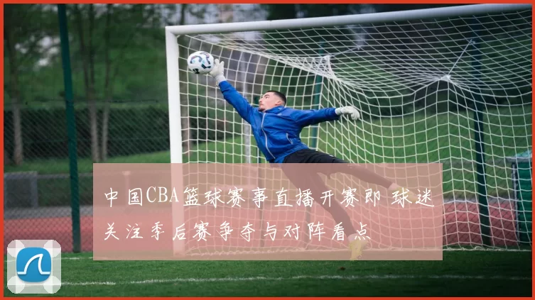 中国CBA篮球赛事直播开赛即 球迷关注季后赛争夺与对阵看点