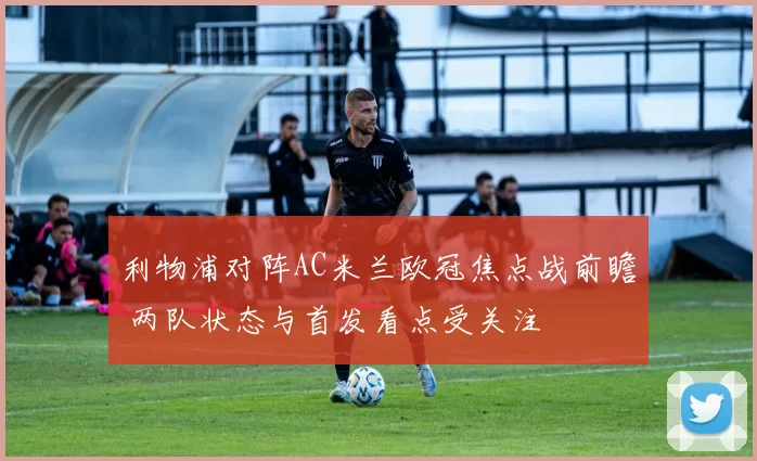 利物浦对阵AC米兰欧冠焦点战前瞻 两队状态与首发看点受关注