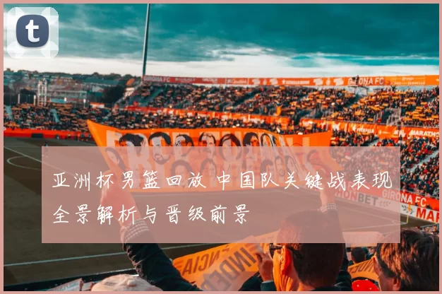 亚洲杯男篮回放 中国队关键战表现全景解析与晋级前景