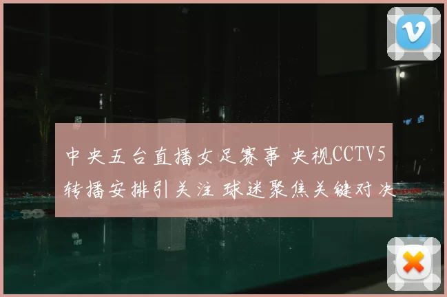 中央五台直播女足赛事 央视CCTV5转播安排引关注 球迷聚焦关键对决