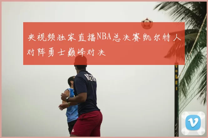 央视频独家直播NBA总决赛凯尔特人对阵勇士巅峰对决