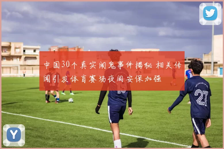 中国30个真实闹鬼事件揭秘 相关传闻引发体育赛场夜间安保加强