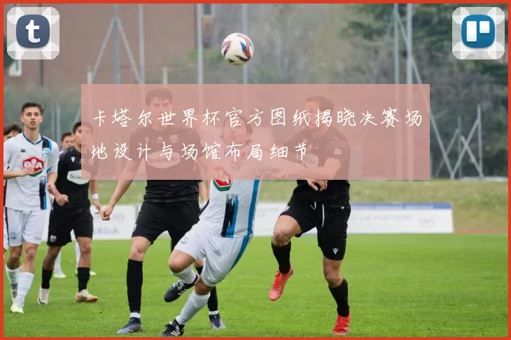 卡塔尔世界杯官方图纸揭晓决赛场地设计与场馆布局细节