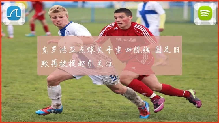 克罗地亚点球失手重回视线 国足旧账再被提起引关注