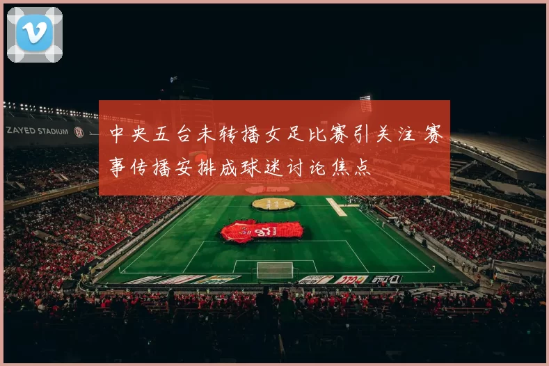 中央五台未转播女足比赛引关注 赛事传播安排成球迷讨论焦点