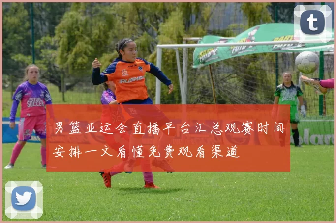 男篮亚运会直播平台汇总观赛时间安排一文看懂免费观看渠道