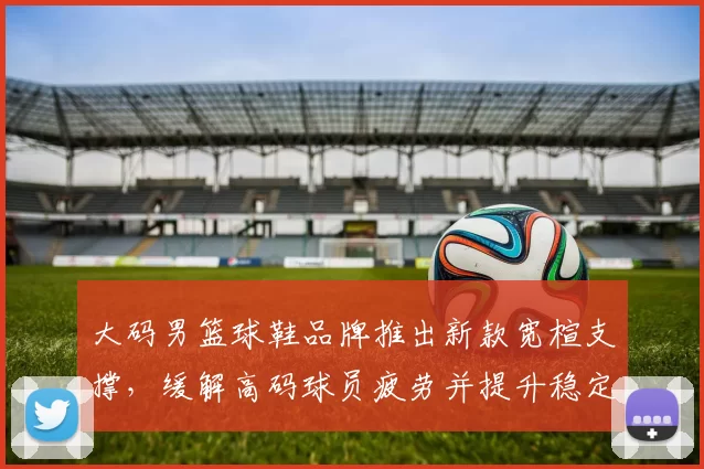 大码男篮球鞋品牌推出新款宽楦支撑，缓解高码球员疲劳并提升稳定性
