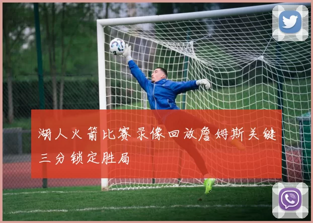 湖人火箭比赛录像回放詹姆斯关键三分锁定胜局