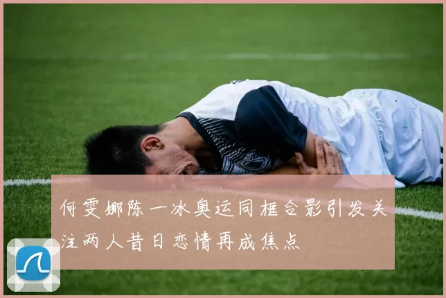 何雯娜陈一冰奥运同框合影引发关注两人昔日恋情再成焦点