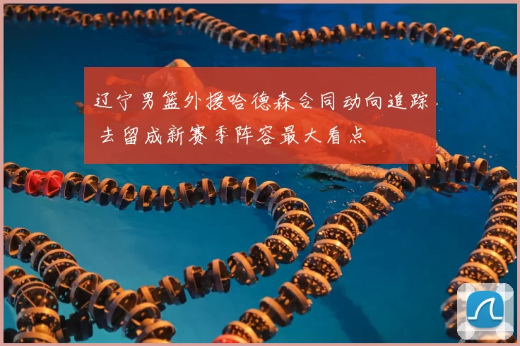 辽宁男篮外援哈德森合同动向追踪 去留成新赛季阵容最大看点