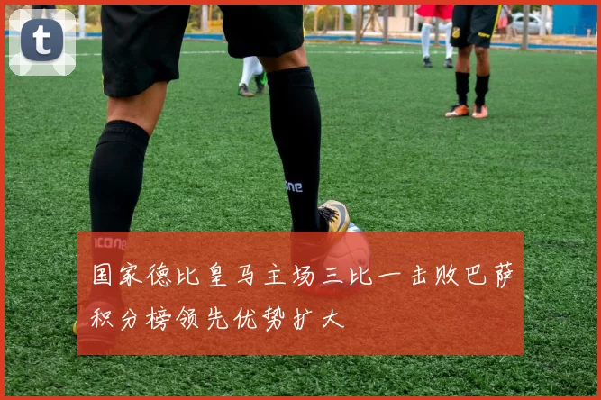 国家德比皇马主场三比一击败巴萨积分榜领先优势扩大