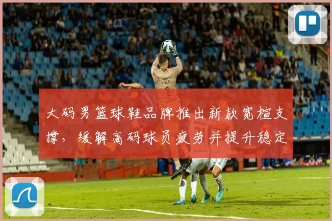 大码男篮球鞋品牌推出新款宽楦支撑，缓解高码球员疲劳并提升稳定性