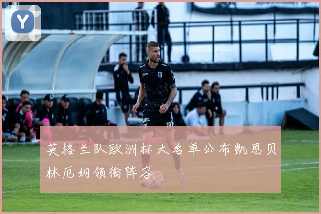 英格兰队欧洲杯大名单公布凯恩贝林厄姆领衔阵容