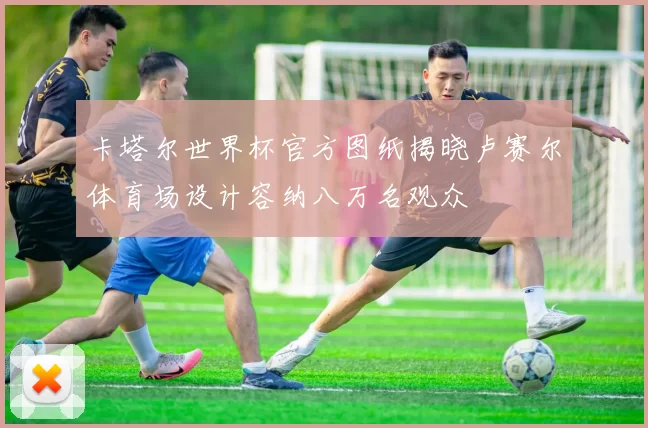 卡塔尔世界杯官方图纸揭晓卢赛尔体育场设计容纳八万名观众