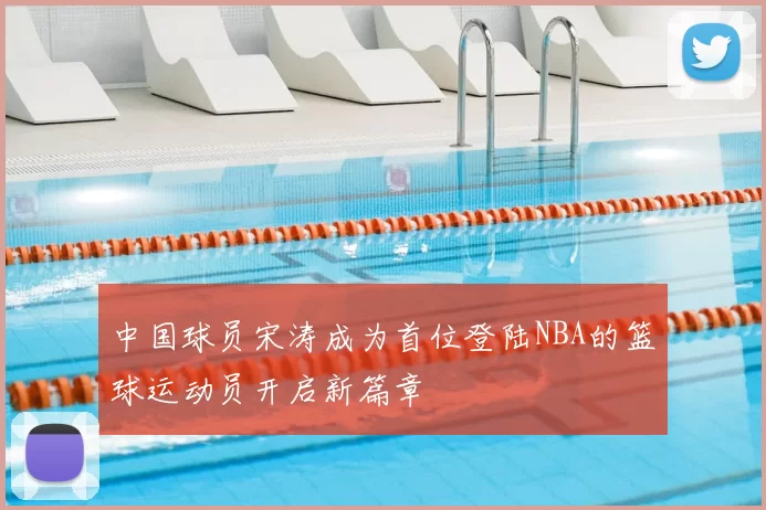 中国球员宋涛成为首位登陆NBA的篮球运动员开启新篇章