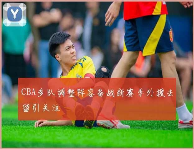 CBA多队调整阵容备战新赛季外援去留引关注