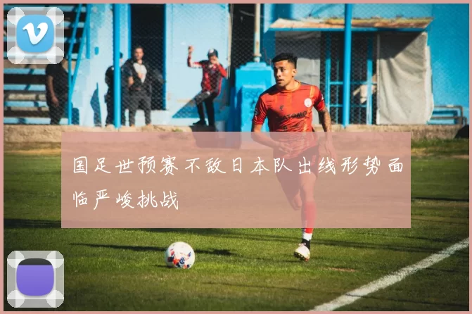 国足世预赛不敌日本队出线形势面临严峻挑战