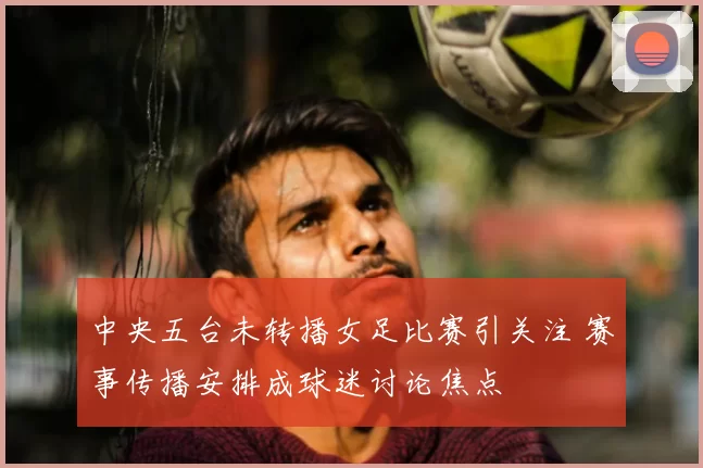 中央五台未转播女足比赛引关注 赛事传播安排成球迷讨论焦点