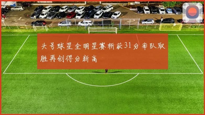 头号球星全明星赛斩获31分率队取胜再创得分新高