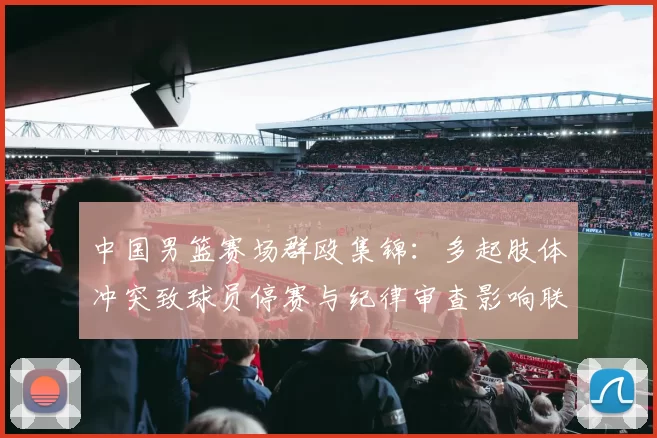中国男篮赛场群殴集锦：多起肢体冲突致球员停赛与纪律审查影响联赛形象