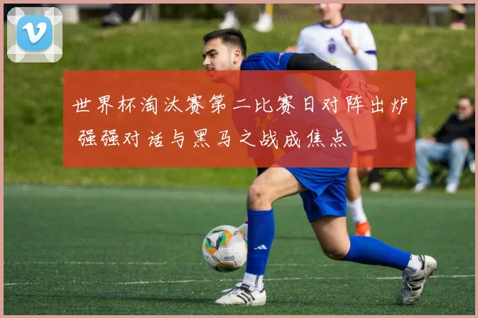 世界杯淘汰赛第二比赛日对阵出炉 强强对话与黑马之战成焦点