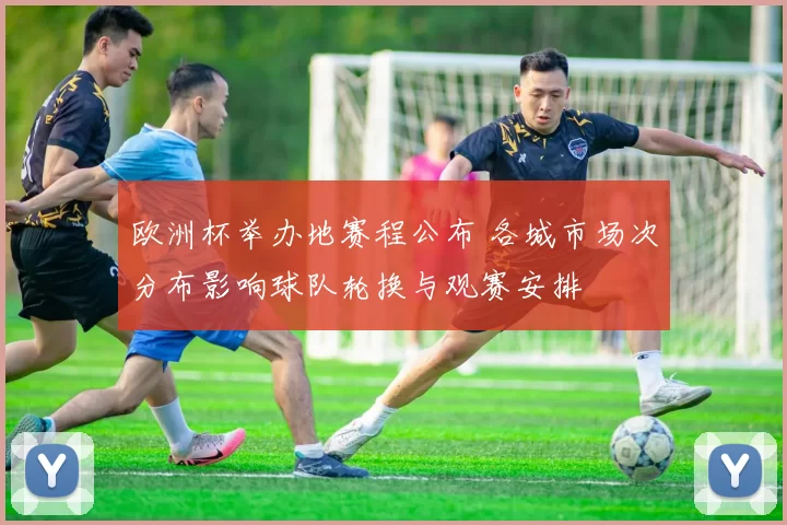欧洲杯举办地赛程公布 各城市场次分布影响球队轮换与观赛安排