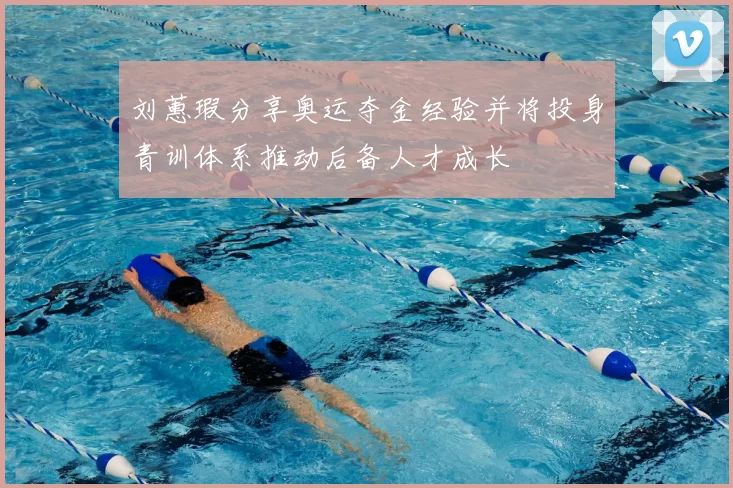 刘蕙瑕分享奥运夺金经验并将投身青训体系推动后备人才成长