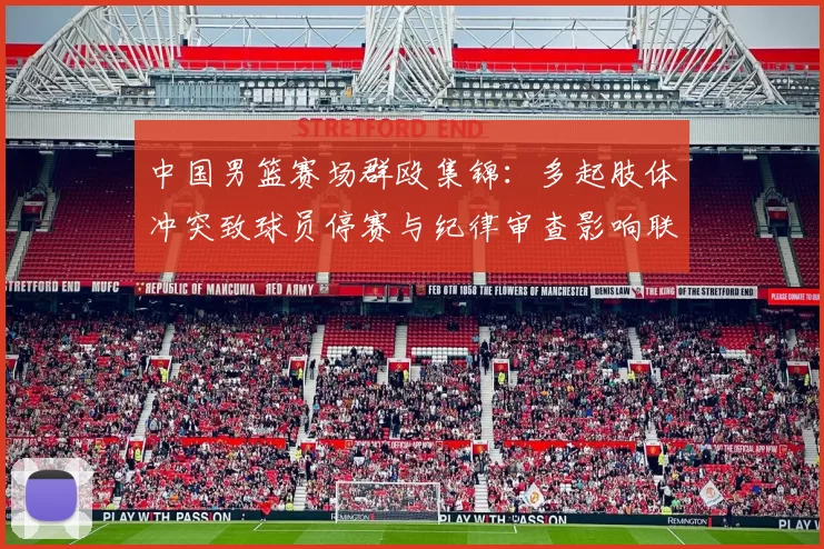 中国男篮赛场群殴集锦：多起肢体冲突致球员停赛与纪律审查影响联赛形象