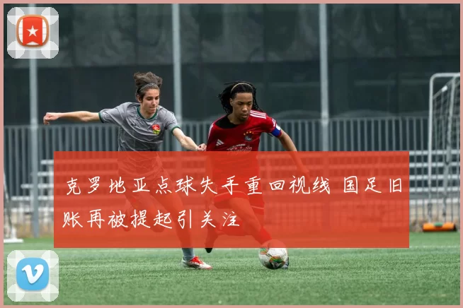 克罗地亚点球失手重回视线 国足旧账再被提起引关注