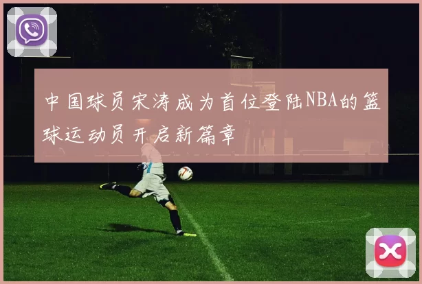 中国球员宋涛成为首位登陆NBA的篮球运动员开启新篇章