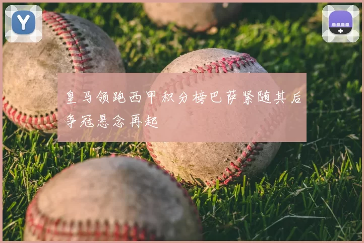 皇马领跑西甲积分榜巴萨紧随其后争冠悬念再起