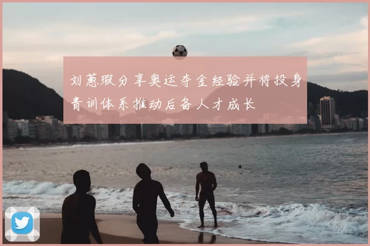 刘蕙瑕分享奥运夺金经验并将投身青训体系推动后备人才成长