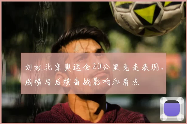刘虹北京奥运会20公里竞走表现、成绩与后续备战影响和看点