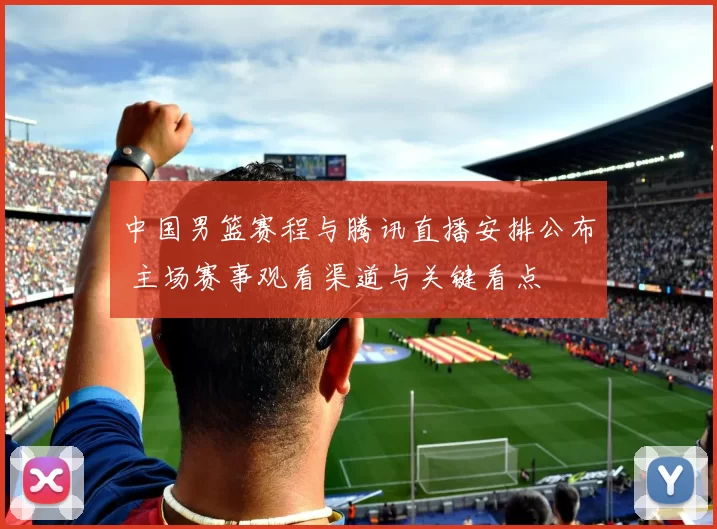 中国男篮赛程与腾讯直播安排公布 主场赛事观看渠道与关键看点