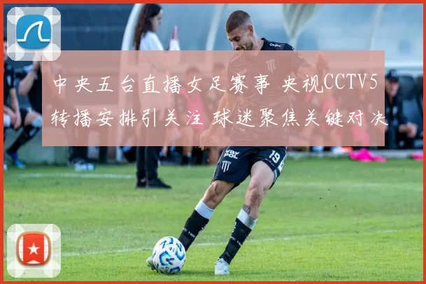 中央五台直播女足赛事 央视CCTV5转播安排引关注 球迷聚焦关键对决