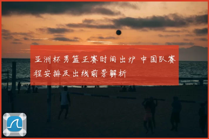 亚洲杯男篮正赛时间出炉 中国队赛程安排及出线前景解析