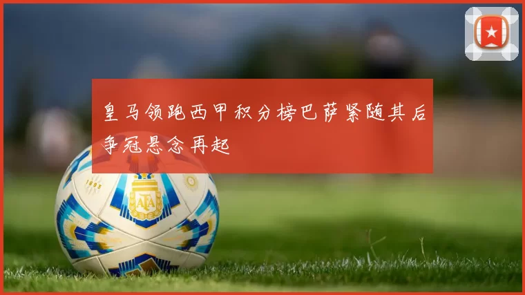 皇马领跑西甲积分榜巴萨紧随其后争冠悬念再起