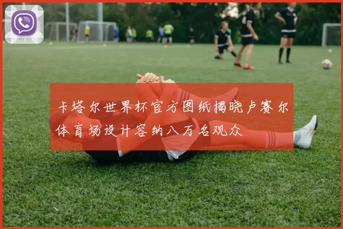 卡塔尔世界杯官方图纸揭晓卢赛尔体育场设计容纳八万名观众