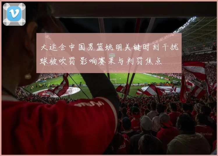 大运会中国男篮姚明关键时刻干扰球被吹罚 影响赛果与判罚焦点